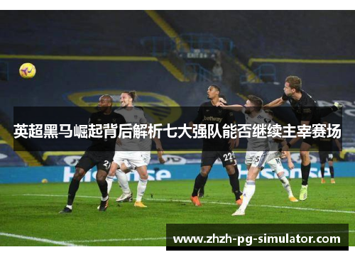 英超黑马崛起背后解析七大强队能否继续主宰赛场 英超黑马崛起背后解析七大强队能否继续主宰赛场