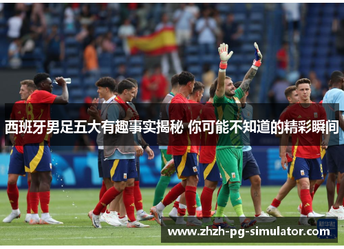 西班牙男足五大有趣事实揭秘 你可能不知道的精彩瞬间