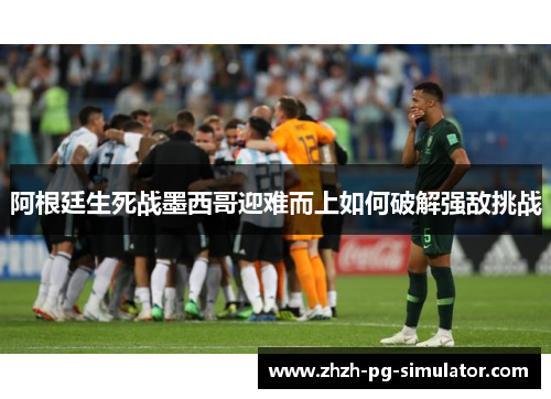 阿根廷生死战墨西哥迎难而上如何破解强敌挑战 阿根廷生死战墨西哥迎难而上如何破解强敌挑战