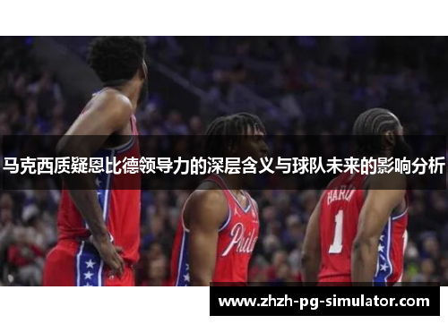 马克西质疑恩比德领导力的深层含义与球队未来的影响分析