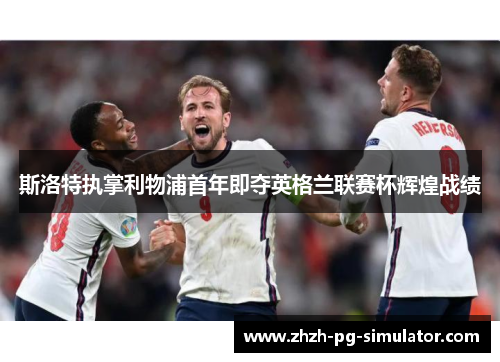 斯洛特执掌利物浦首年即夺英格兰联赛杯辉煌战绩